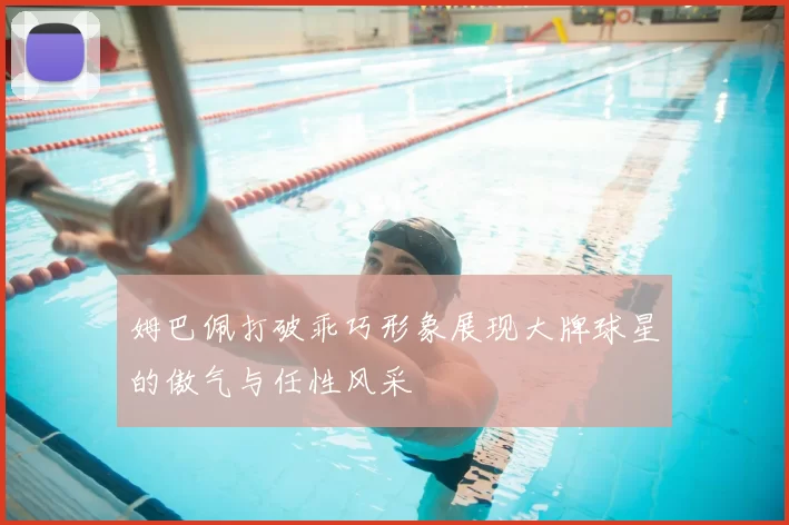 姆巴佩打破乖巧形象展现大牌球星的傲气与任性风采