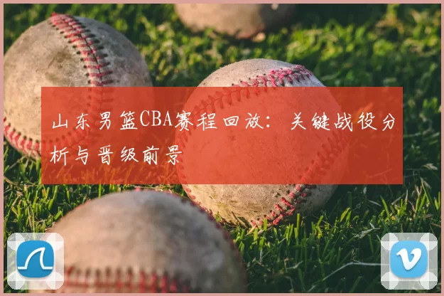 山东男篮CBA赛程回放:关键战役分析与晋级前景