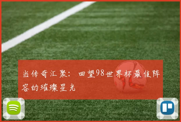 当传奇汇聚:回望98世界杯最佳阵容的璀璨星光