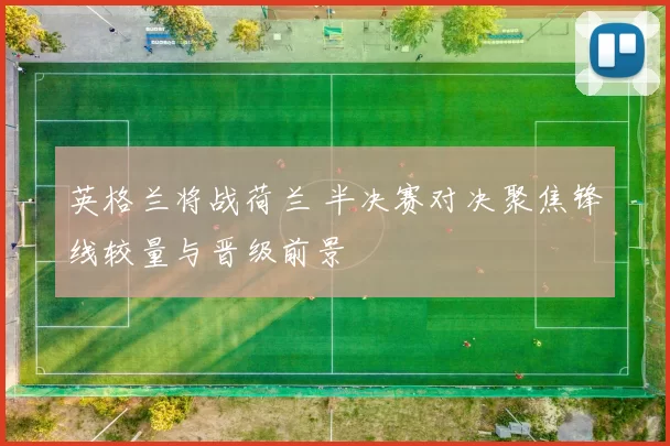 英格兰将战荷兰 半决赛对决聚焦锋线较量与晋级前景