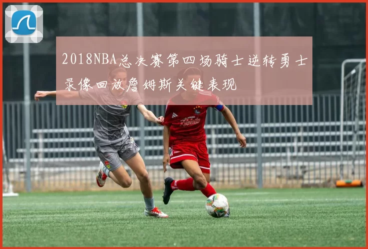 2018NBA总决赛第四场骑士逆转勇士录像回放詹姆斯关键表现