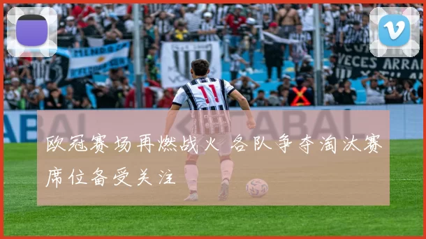 欧冠赛场再燃战火 各队争夺淘汰赛席位备受关注