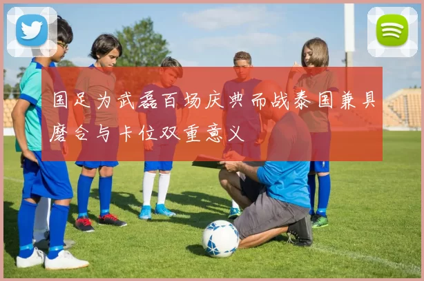 国足为武磊百场庆典而战泰国兼具磨合与卡位双重意义
