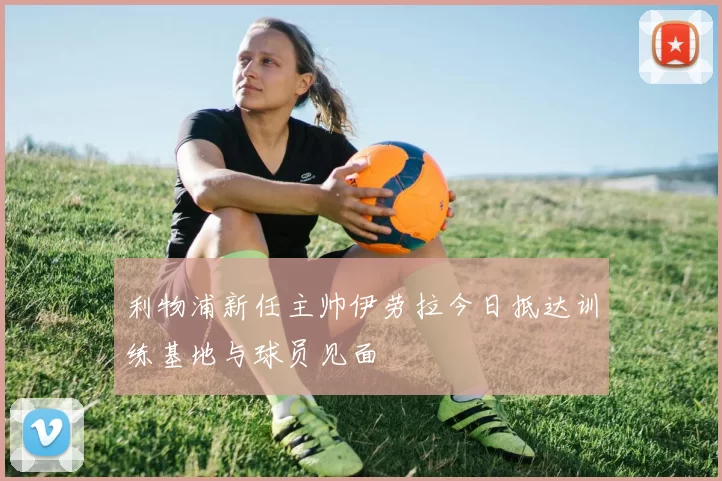 利物浦新任主帅伊劳拉今日抵达训练基地与球员见面