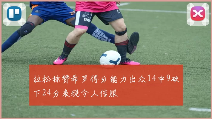 拉松称赞希罗得分能力出众14中9砍下24分表现令人信服